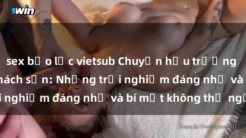 sex bạo lực vietsub Chuyện hậu trường sex sinh viên tại khách sạn: Những trải nghiệm đáng nhớ và bí mật không thể ngờ