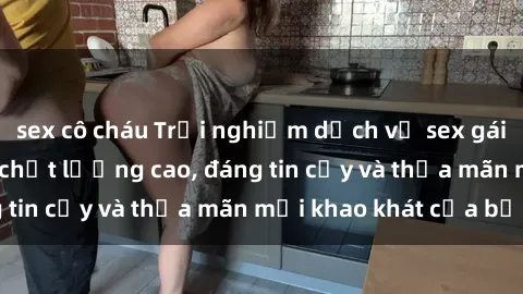 sex cô cháu Trải nghiệm dịch vụ sex gái call girl Việt Nam chất lượng cao, đáng tin cậy và thỏa mãn mọi khao khát của bạn