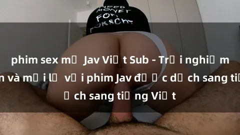 phim sex mỹ Jav Việt Sub - Trải nghiệm hấp dẫn và mới lạ với phim Jav được dịch sang tiếng Việt