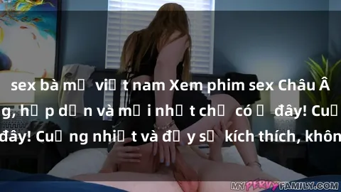 sex bà mẹ việt nam Xem phim sex Châu Âu Vietsub nóng bỏng, hấp dẫn và mới nhất chỉ có ở đây! Cuồng nhiệt và đầy sự kích thích, không thể bỏ lỡ!
