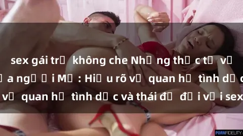 sex gái trẻ không che Những thực tế về sex từ góc nhìn của người Mỹ: Hiểu rõ về quan hệ tình dục và thái độ đối với sex