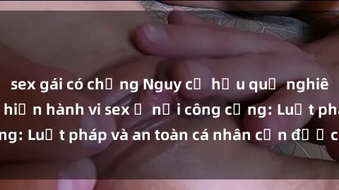 sex gái có chồng Nguy cơ hậu quả nghiêm trọng khi thực hiện hành vi sex ở nơi công cộng: Luật pháp và an toàn cá nhân cần được coi trọng