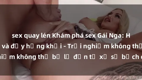 sex quay lén Khám phá sex Gái Nga: Hấp dẫn, gợi cảm và đầy hứng khởi - Trải nghiệm không thể bỏ lỡ đến từ xứ sở bạch dương