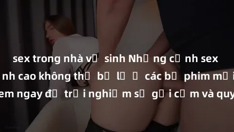 sex trong nhà vệ sinh Những cảnh sex gái Trung Quốc đỉnh cao không thể bỏ lỡ ở các bộ phim mới nhất! Xem ngay để trải nghiệm sự gợi cảm và quyến rũ từ đất nước Trung Hoa.