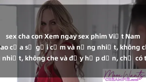 sex cha con Xem ngay sex phim Việt Nam không che - đỉnh cao của sự gợi cảm và nồng nhiệt, không che và đầy hấp dẫn, chỉ có tại đây!