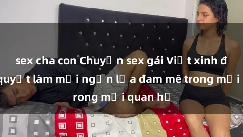 sex cha con Chuyện sex gái Việt xinh đẹp: Bí quyết làm mới ngọn lửa đam mê trong mối quan hệ