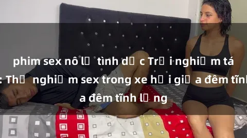 phim sex nô lệ tình dục Trải nghiệm táo bạo: Thử nghiệm sex trong xe hơi giữa đêm tĩnh lặng
