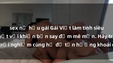 sex nữ hầu gái Gái Việt làm tình siêu đỉnh, kỹ năng tuyệt vời khiến bạn say đắm mê mẩn. Hãy trải nghiệm cùng họ để tận hưởng khoái cảm không thể quên!