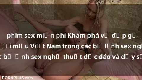phim sex miễn phí Khám phá vẻ đẹp gợi cảm của các người mẫu Việt Nam trong các bộ ảnh sex nghệ thuật độc đáo và đầy sức hút