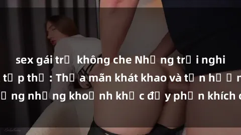 sex gái trẻ không che Những trải nghiệm mới mẻ với sex tập thể: Thỏa mãn khát khao và tận hưởng những khoảnh khắc đầy phấn khích cùng nhiều đối tác.