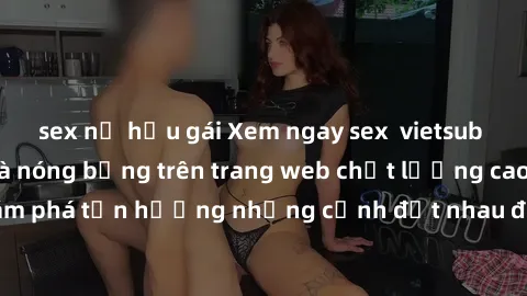 sex nữ hầu gái Xem ngay sex  vietsub cực kỳ hấp dẫn và nóng bỏng trên trang web chất lượng cao. Khám phá tận hưởng những cảnh địt nhau đầy kích thích ngay hôm nay!