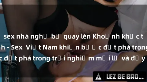 sex nhà nghỉ bị quay lén Khoảnh khắc tưởng chừng vô tình - Sex  Việt Nam khiến bước đột phá trong trải nghiệm mới lạ và đầy kích thích