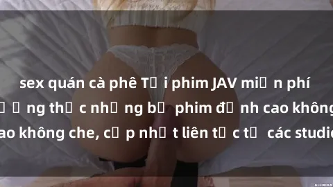 sex quán cà phê Tải phim JAV miễn phí ngay hôm nay để thưởng thức những bộ phim đỉnh cao không che, cập nhật liên tục từ các studio nổi tiếng.