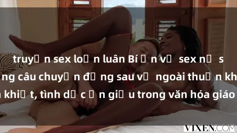 truyện sex loạn luân Bí ẩn về sex nữ sinh Việt Nam: Những câu chuyện đằng sau vẻ ngoài thuần khiết, tình dục ẩn giấu trong văn hóa giáo dục đương đại.