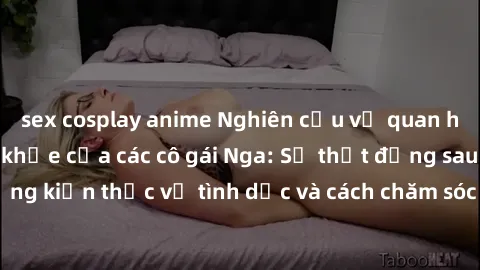 sex cosplay anime Nghiên cứu về quan hệ giữa sex và sức khỏe của các cô gái Nga: Sự thật đằng sau những kiến thức về tình dục và cách chăm sóc sức khỏe cho phụ nữ Nga.