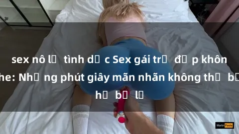 sex nô lệ tình dục Sex gái trẻ đẹp không che: Những phút giây mãn nhãn không thể bỏ lỡ