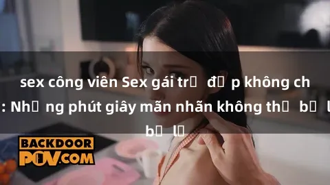 sex công viên Sex gái trẻ đẹp không che: Những phút giây mãn nhãn không thể bỏ lỡ