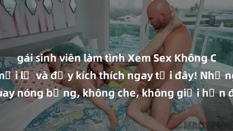 gái sinh viên làm tình Xem Sex Không Che: Trải nghiệm mới lạ và đầy kích thích ngay tại đây! Những cảnh quay nóng bỏng, không che, không giới hạn đang chờ đón bạn. Đừng bỏ lỡ!