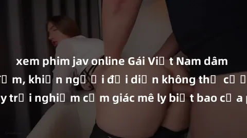 xem phim jav online Gái Việt Nam dâm đãng làm tình say đắm, khiến người đối diện không thể cưỡng lại được. Hãy trải nghiệm cảm giác mê ly biết bao của phong cách yêu đương đậm chất dân tộc!