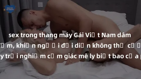 sex trong thang máy Gái Việt Nam dâm đãng làm tình say đắm, khiến người đối diện không thể cưỡng lại được. Hãy trải nghiệm cảm giác mê ly biết bao của phong cách yêu đương đậm chất dân tộc!