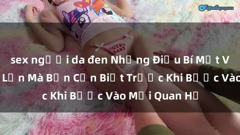 sex người da đen Những Điều Bí Mật Về Sex Người Lớn Mà Bạn Cần Biết Trước Khi Bước Vào Mối Quan Hệ