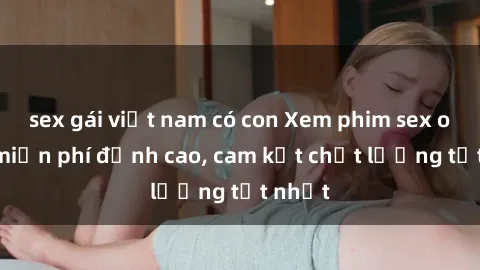 sex gái việt nam có con Xem phim sex online miễn phí đỉnh cao, cam kết chất lượng tốt nhất