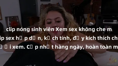 clip nóng sinh viên Xem sex không che miễn phí - Những clip sex hấp dẫn, kịch tính, đầy kích thích cho người xem. Cập nhật hàng ngày, hoàn toàn miễn phí, độ phân giải cao.