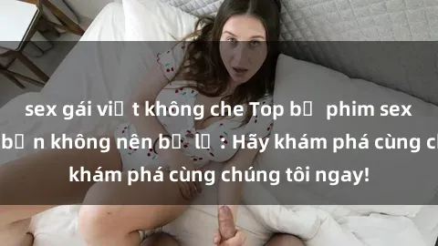 sex gái việt không che Top bộ phim sex hay nhất mà bạn không nên bỏ lỡ: Hãy khám phá cùng chúng tôi ngay!