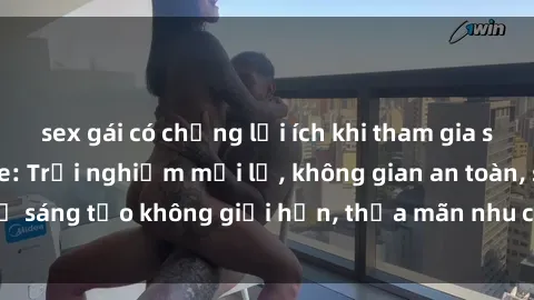 sex gái có chồng lợi ích khi tham gia sex online không che: Trải nghiệm mới lạ, không gian an toàn, sự sáng tạo không giới hạn, thỏa mãn nhu cầu tình dục của bạn.