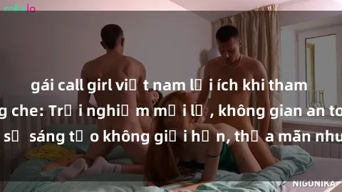 gái call girl việt nam lợi ích khi tham gia sex online không che: Trải nghiệm mới lạ, không gian an toàn, sự sáng tạo không giới hạn, thỏa mãn nhu cầu tình dục của bạn.
