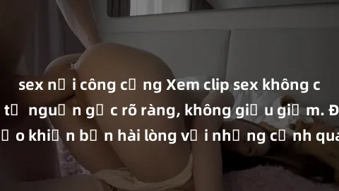 sex nơi công cộng Xem clip sex không che mới - Nguồn gốc từ nguồn gốc rõ ràng, không giấu giếm. Đảm bảo khiến bạn hài lòng với những cảnh quay táo bạo và đầy kích thích.