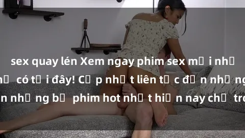 sex quay lén Xem ngay phim sex mới nhất, hấp dẫn nhất chỉ có tại đây! Cập nhật liên tục đến những bộ phim hot nhất hiện nay chỉ trong vài cú click!