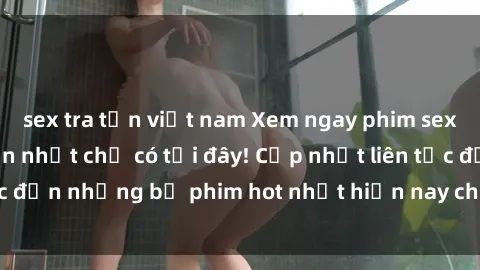 sex tra tấn việt nam Xem ngay phim sex mới nhất, hấp dẫn nhất chỉ có tại đây! Cập nhật liên tục đến những bộ phim hot nhất hiện nay chỉ trong vài cú click!