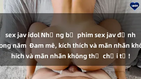 sex jav idol Những bộ phim sex jav đỉnh cao phải xem trong năm  Đam mê, kích thích và mãn nhãn không thể chối từ!