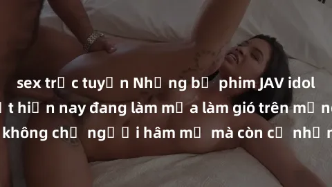 sex trực tuyến Những bộ phim JAV idol không che hot nhất hiện nay đang làm mưa làm gió trên mạng, hấp dẫn không chỉ người hâm mộ mà còn cả những ai mới tìm hiểu về thể loại này!