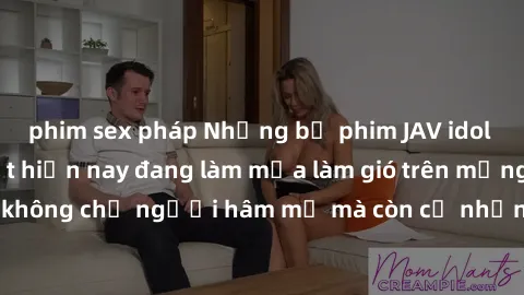 phim sex pháp Những bộ phim JAV idol không che hot nhất hiện nay đang làm mưa làm gió trên mạng, hấp dẫn không chỉ người hâm mộ mà còn cả những ai mới tìm hiểu về thể loại này!