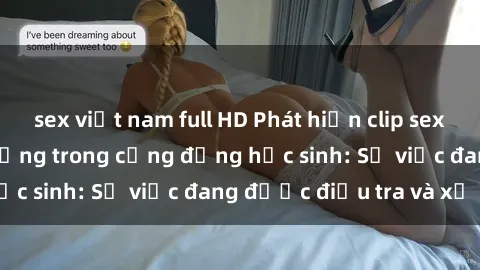 sex việt nam full HD Phát hiện clip sex nữ sinh gây chấn động trong cộng đồng học sinh: Sự việc đang được điều tra và xử lý