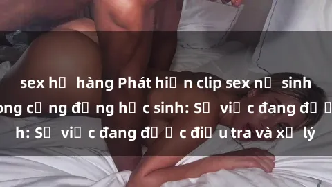 sex họ hàng Phát hiện clip sex nữ sinh gây chấn động trong cộng đồng học sinh: Sự việc đang được điều tra và xử lý