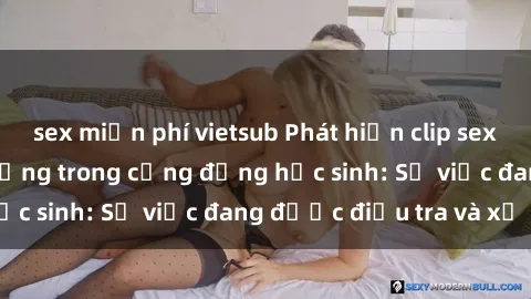 sex miễn phí vietsub Phát hiện clip sex nữ sinh gây chấn động trong cộng đồng học sinh: Sự việc đang được điều tra và xử lý