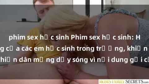 phim sex học sinh Phim sex học sinh: Hành động nóng bỏng của các em học sinh trong trường, khiến dân mạng dậy sóng vì nội dung gợi cảm và kích thích.