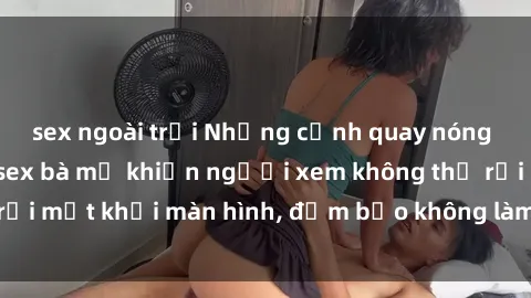 sex ngoài trời Những cảnh quay nóng bỏng trong phim sex bà mẹ khiến người xem không thể rời mắt khỏi màn hình, đảm bảo không làm bạn thất vọng!