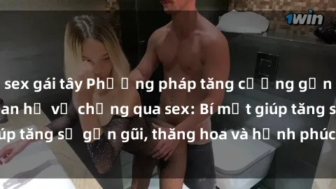 sex gái tây Phương pháp tăng cường gắn kết trong mối quan hệ vợ chồng qua sex: Bí mật giúp tăng sự gần gũi, thăng hoa và hạnh phúc cho cặp đôi