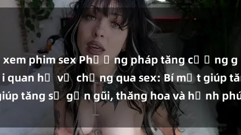 xem phim sex Phương pháp tăng cường gắn kết trong mối quan hệ vợ chồng qua sex: Bí mật giúp tăng sự gần gũi, thăng hoa và hạnh phúc cho cặp đôi