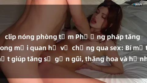 clip nóng phòng tắm Phương pháp tăng cường gắn kết trong mối quan hệ vợ chồng qua sex: Bí mật giúp tăng sự gần gũi, thăng hoa và hạnh phúc cho cặp đôi