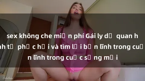 sex không che miễn phí Gái ly dị quan hệ: Hành trình tự phục hồi và tìm lại bản lĩnh trong cuộc sống mới