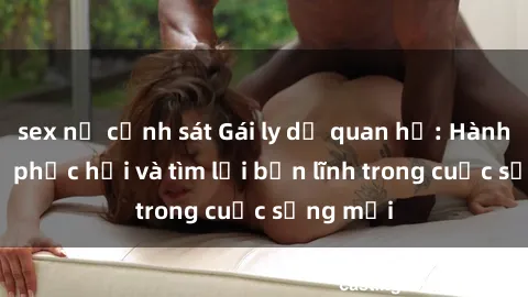 sex nữ cảnh sát Gái ly dị quan hệ: Hành trình tự phục hồi và tìm lại bản lĩnh trong cuộc sống mới