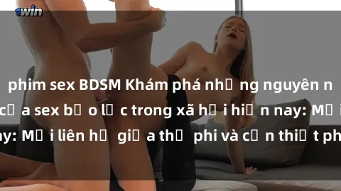 phim sex BDSM Khám phá những nguyên nhân và hậu quả của sex bạo lực trong xã hội hiện nay: Mối liên hệ giữa thị phi và cần thiết phải ngăn chặn.