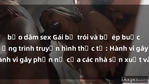 bạo dâm sex Gái bị trói và bị ép buộc làm tình trong chương trình truyền hình thực tế: Hành vi gây phẫn nộ của các nhà sản xuất và người xem.