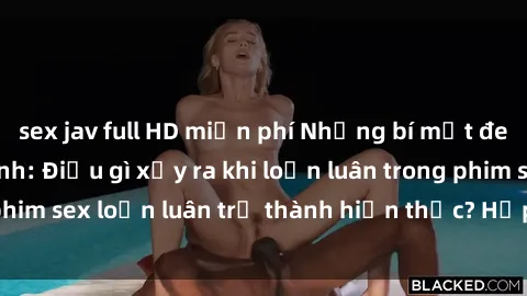 sex jav full HD miễn phí Những bí mật đen tối trong gia đình: Điều gì xảy ra khi loạn luân trong phim sex loạn luân trở thành hiện thực? Hấp dẫn và gây sốc!