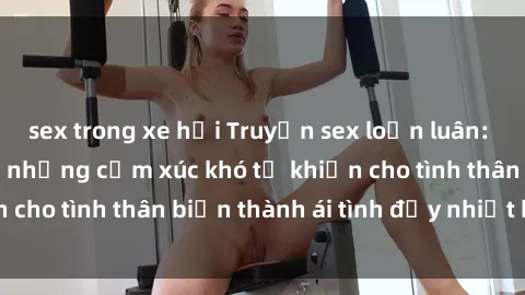 sex trong xe hơi Truyện sex loạn luân: Bí mật gia đình và những cảm xúc khó tả khiến cho tình thân biến thành ái tình đầy nhiệt huyết